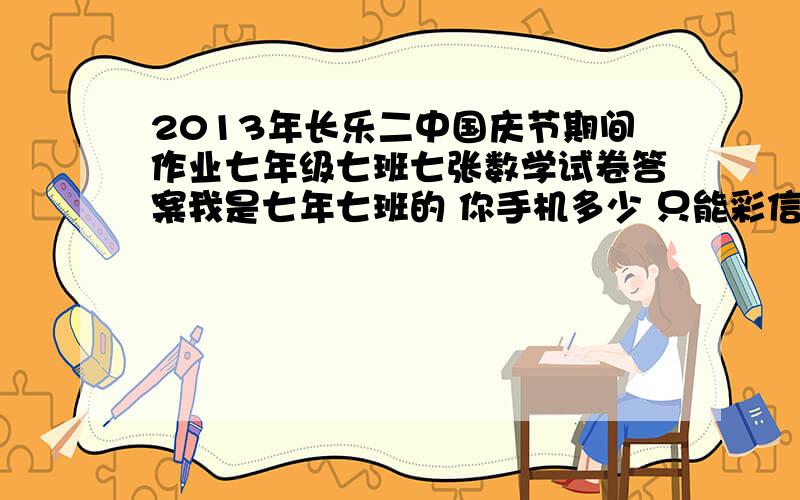 2013年长乐二中国庆节期间作业七年级七班七张数学试卷答案我是七年七班的 你手机多少 只能彩信