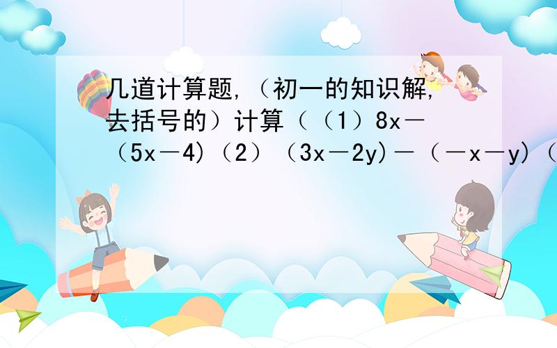 几道计算题,（初一的知识解,去括号的）计算（（1）8x－（5x－4)（2）（3x－2y)－（－x－y)（3）2（x－3）－3（2x－5）（4）5（－m＋n)－7（m－n)(5）－3（a＋b＋c)－4（－a－5b＋6c)