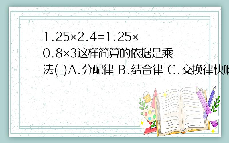 1.25×2.4=1.25×0.8×3这样简算的依据是乘法( )A.分配律 B.结合律 C.交换律快啊,19点之前啊!