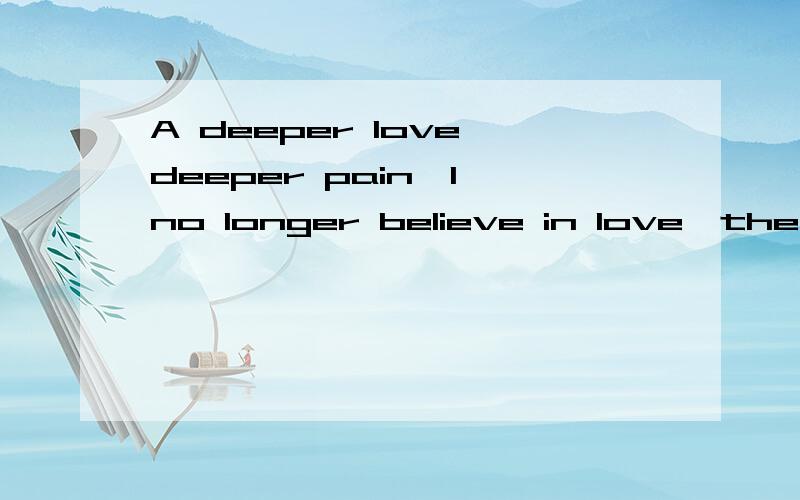 A deeper love deeper pain,I no longer believe in love,the pain is enough time,feeling heart I do
