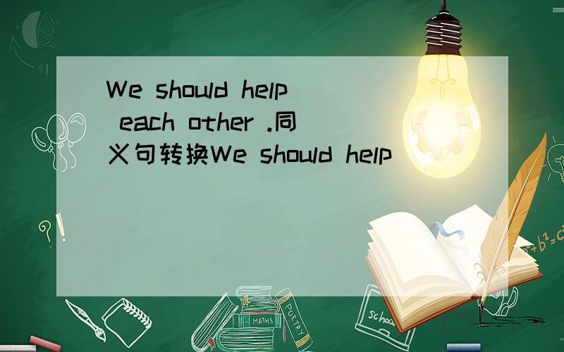 We should help each other .同义句转换We should help_____ _____We should help each other .同义句转换We should help_____ _____