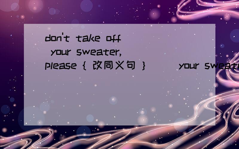 don't take off your sweater,please { 改同义句 } （ ）your sweater （ ）,please.在括号里填什么词阿 - -don't take off your sweater,please { 改同义句 } （       ）your sweater （      ）,please。                    速度吧速