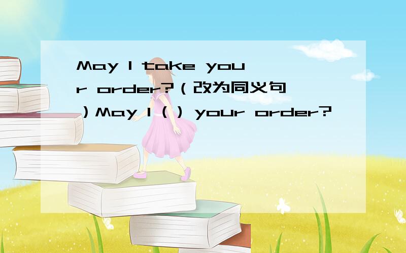May I take your order?（改为同义句）May I ( ) your order?