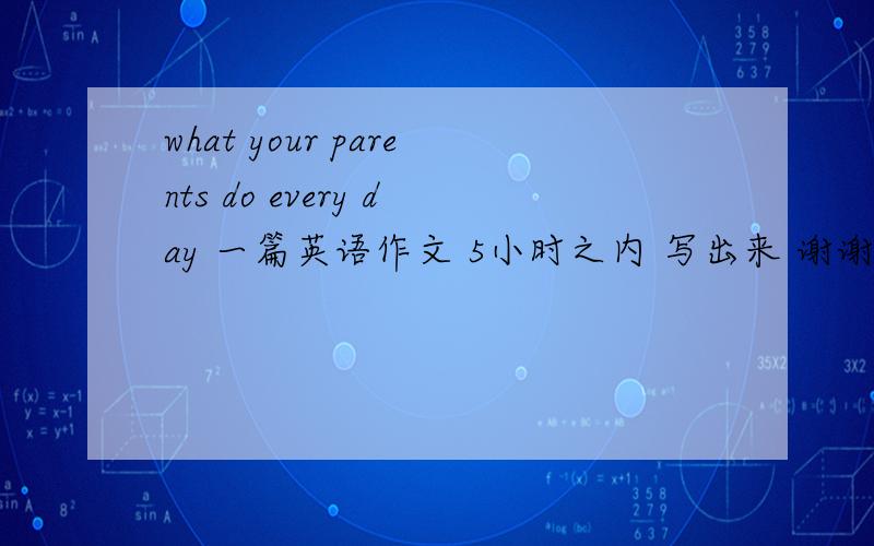 what your parents do every day 一篇英语作文 5小时之内 写出来 谢谢了 ,急用