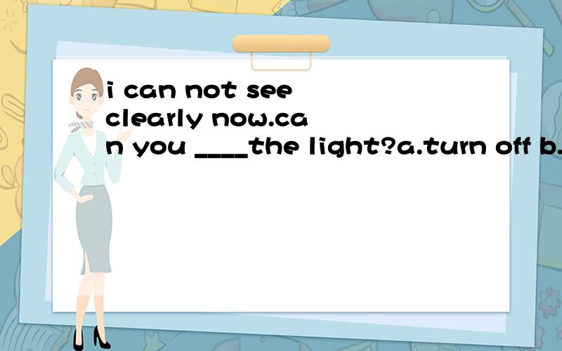 i can not see clearly now.can you ____the light?a.turn off b.turn on c.turn down d.turn up 选哪个
