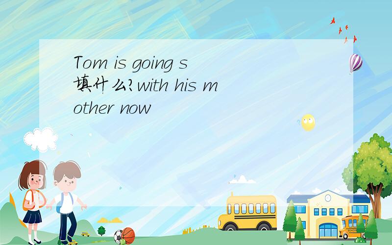 Tom is going s填什么?with his mother now