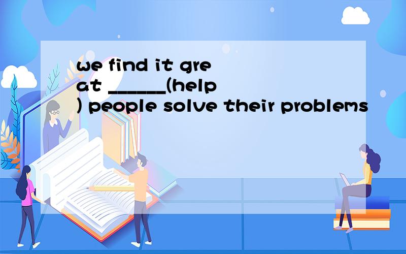 we find it great ______(help) people solve their problems