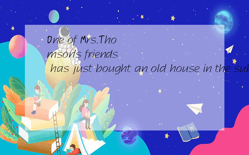 One of Mrs.Thomson's friends has just bought an old house in the suburbs of London.She is called Big Marry.Last week,Big Marry moved into the old house.Before she moved into her new home,she had it renovated and redecorated:the walls were painted yel