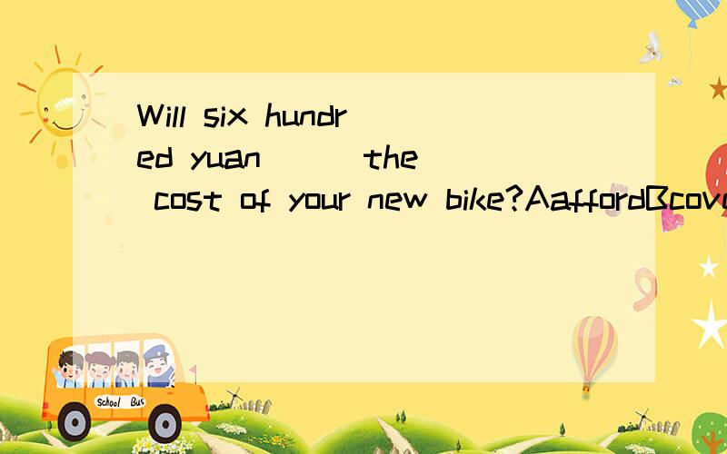 Will six hundred yuan ( )the cost of your new bike?AaffordBcoverCpayDcharge