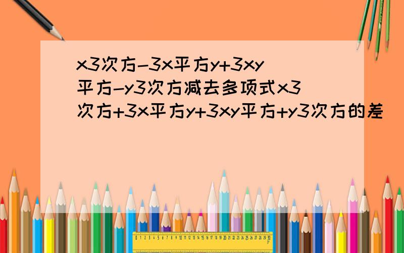 x3次方-3x平方y+3xy平方-y3次方减去多项式x3次方+3x平方y+3xy平方+y3次方的差
