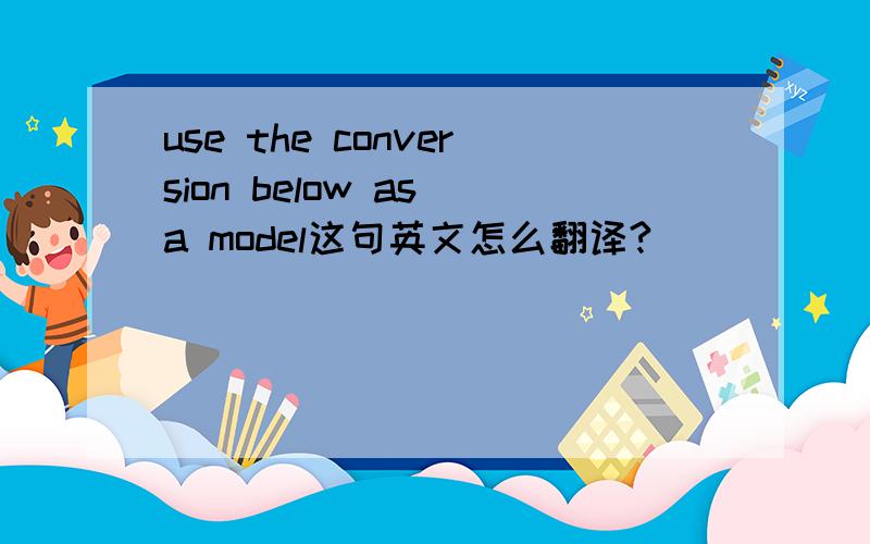 use the conversion below as a model这句英文怎么翻译?
