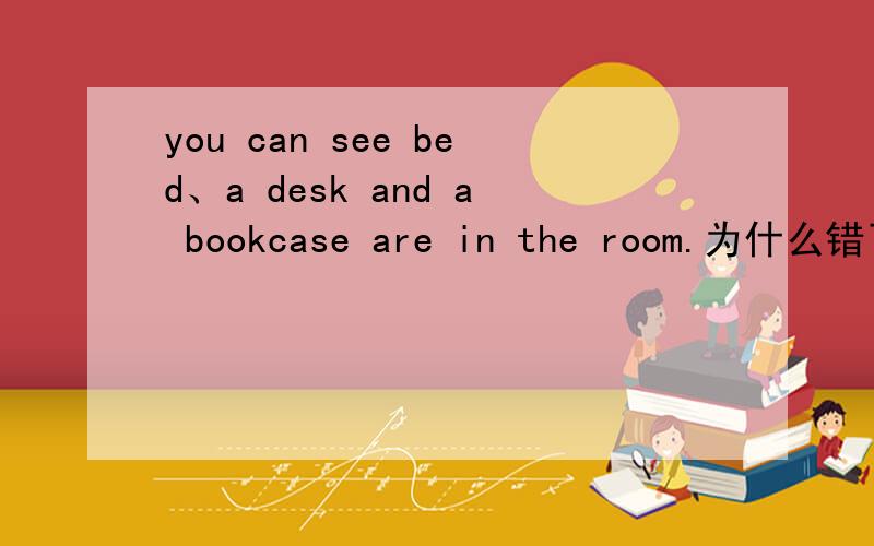 you can see bed、a desk and a bookcase are in the room.为什么错了明天要说you can see a bed、a desk and a bookcase are in the room.