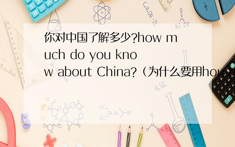 你对中国了解多少?how much do you know about China?（为什么要用hou much问,而不是hou many）