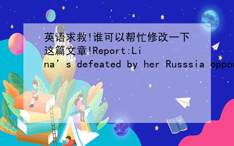 英语求救!谁可以帮忙修改一下这篇文章!Report:Lina’s defeated by her Russsia opponentChinese tennis player,Lina,lost the game on Oct.7.The game lasted 58 minutes,and the result is here:6-2,6-0.To everyone’s surprise,Lina was totally