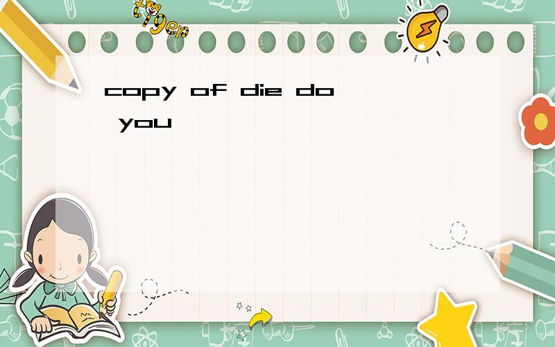 copy of die do you