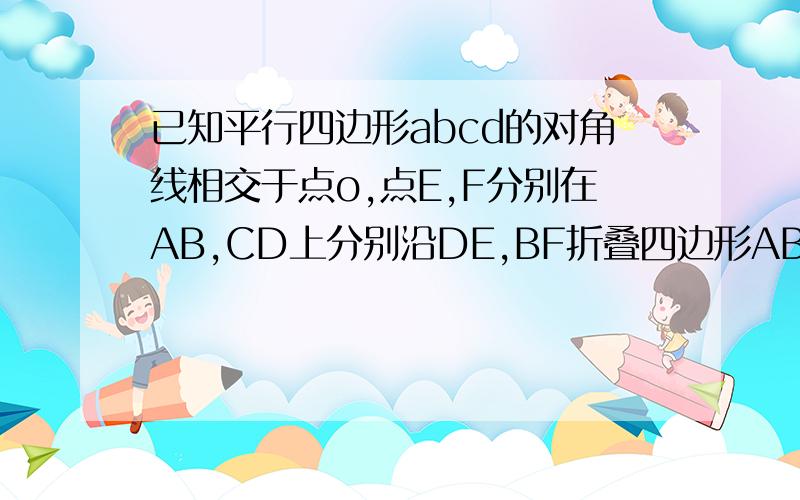 已知平行四边形abcd的对角线相交于点o,点E,F分别在AB,CD上分别沿DE,BF折叠四边形ABCD,A,C落在O处,且DEBF为菱形.1：求证ABCD为菱形 2：求AB/BC最好可以写出是哪年哪的题,