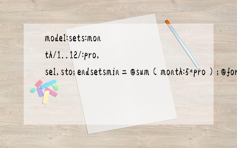 model:sets:month/1..12/:pro,sel,sto;endsetsmin=@sum(month:5*pro);@for(month(i):sto(i+1)=(sto(i)+pro(i)-sel(i)));sto(0)=0;sto(12)=2;@for(month(i):sto(i)
