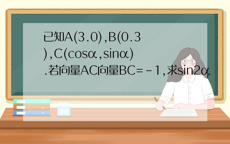 已知A(3.0),B(0.3),C(cosα,sinα).若向量AC向量BC=-1,求sin2α