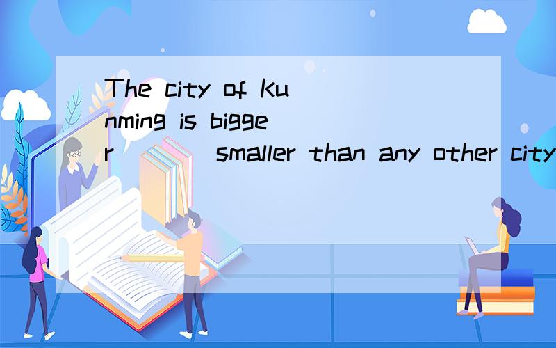 The city of Kunming is bigger____smaller than any other city in Yunnan province.A.or B.as well as C.rather than D.and which one is right?
