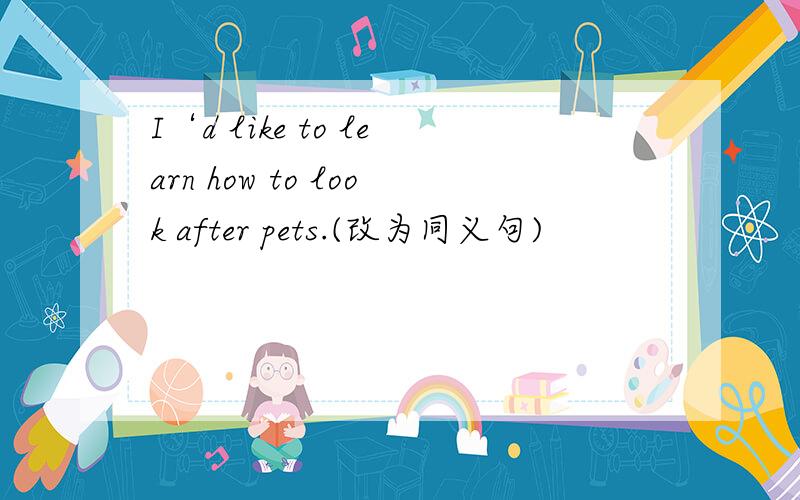 I‘d like to learn how to look after pets.(改为同义句)