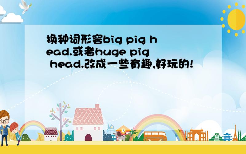 换种词形容big pig head.或者huge pig head.改成一些有趣,好玩的!