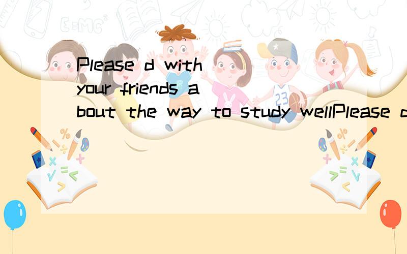 Please d with your friends about the way to study wellPlease d______ with your friends about the way to study well.I'm new here.I need a g______ to show me the city.