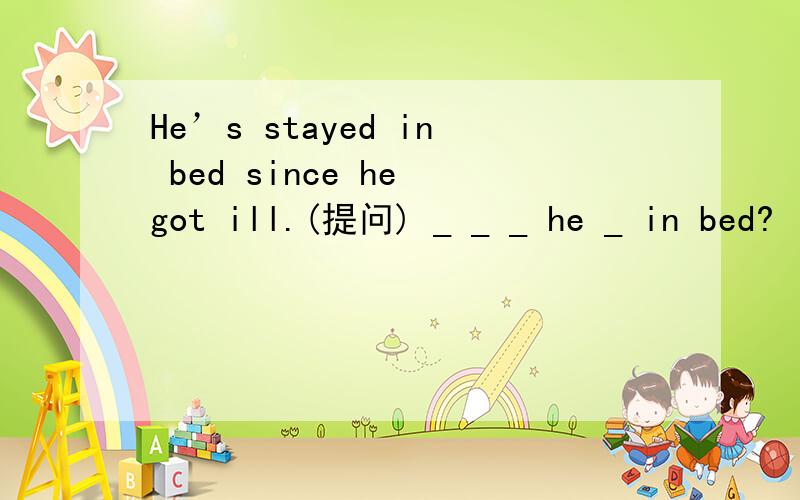 He’s stayed in bed since he got ill.(提问) _ _ _ he _ in bed?
