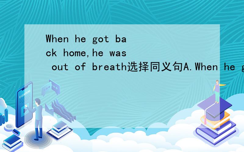 When he got back home,he was out of breath选择同义句A.When he got home,he was out of breathB.When he came to the shop,he was out of breath