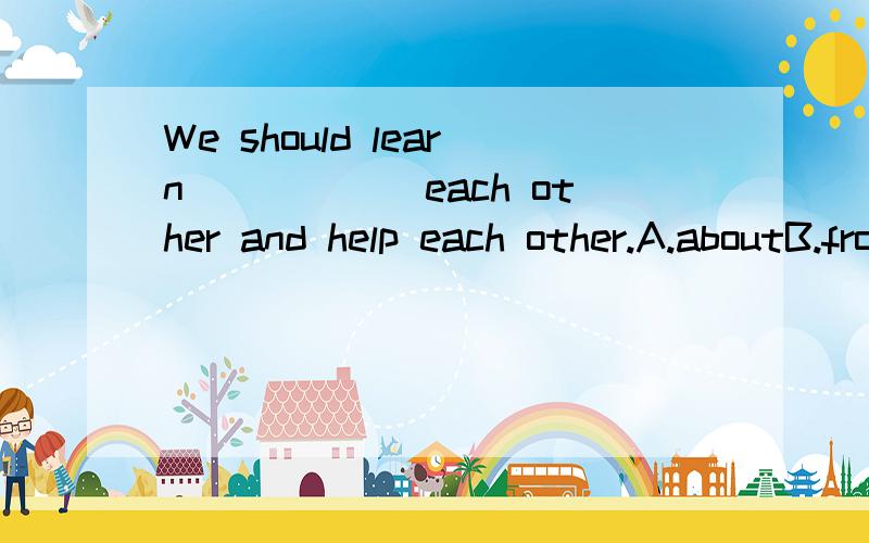 We should learn______each other and help each other.A.aboutB.fromC.to