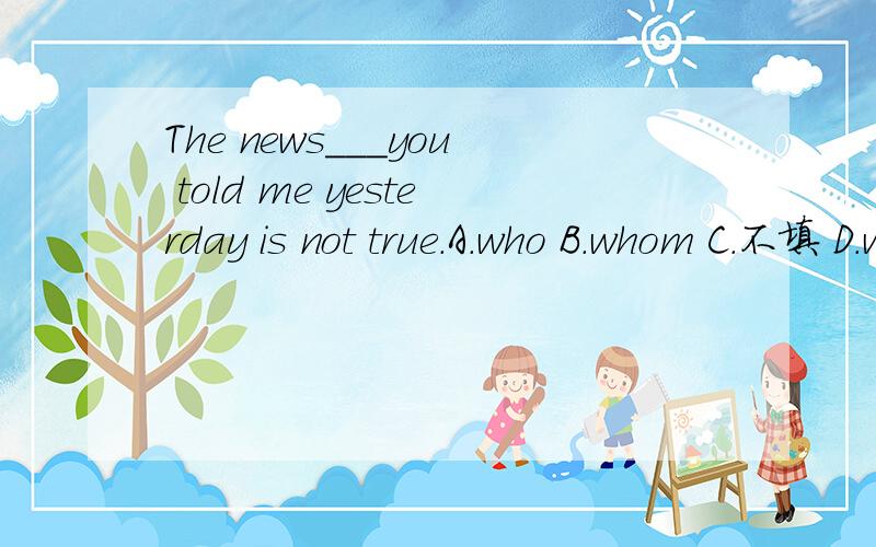 The news___you told me yesterday is not true.A.who B.whom C.不填 D.whose