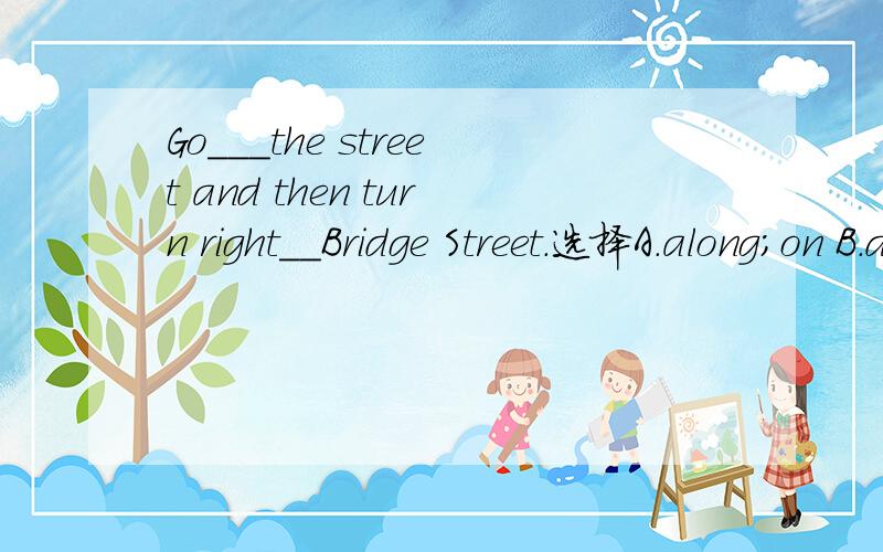 Go___the street and then turn right__Bridge Street.选择A.along;on B.down;in C.straight;in D.across;of