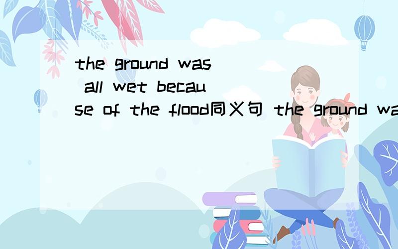 the ground was all wet because of the flood同义句 the ground was all wet ____ ____ ____ ____flood.请问这四个空怎么填啊?