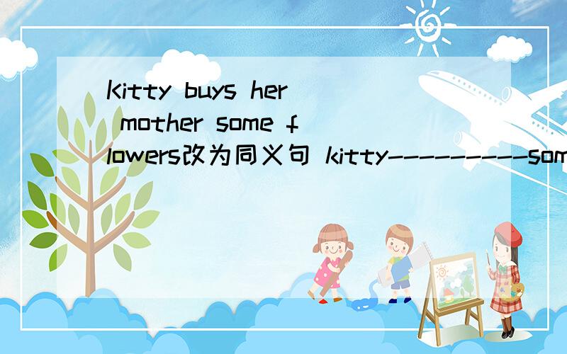 Kitty buys her mother some flowers改为同义句 kitty---------some flowers-----------her motherThe red building over there is a dining hall 对 a dining hall 提问------ ------- the red building over there?She often plays basketball on sunday 对p