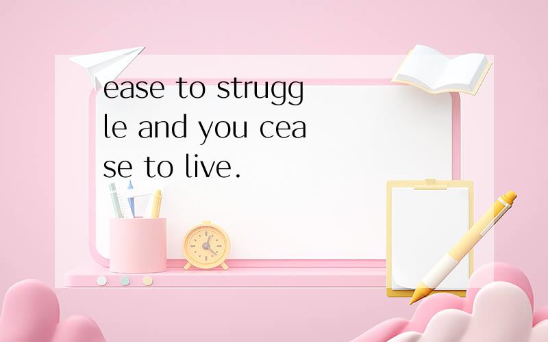 ease to struggle and you cease to live.