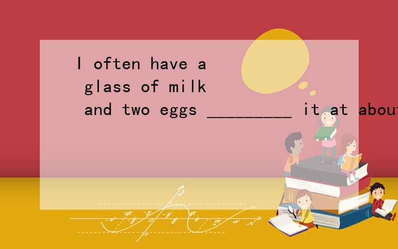 I often have a glass of milk and two eggs _________ it at about 7.00 a.mA on B of C at D for