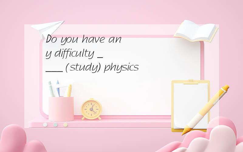 Do you have any difficulty ____(study) physics