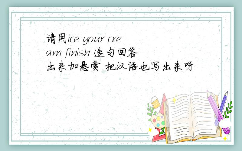 请用ice your cream finish 造句回答出来加悬赏 把汉语也写出来呀