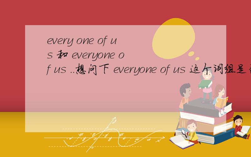 every one of us 和 everyone of us ..想问下 everyone of us 这个词组是否成立.如果成立.和 every one of us 有什么区别呢?再问下 .each of us 和 each one of us 区别是什么