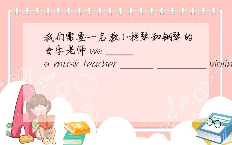我们需要一名教小提琴和钢琴的音乐老师 we _____ a music teacher ______ _________ violin and piano