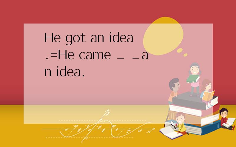 He got an idea.=He came _ _an idea.