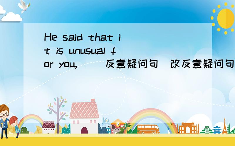 He said that it is unusual for you,_ (反意疑问句)改反意疑问句