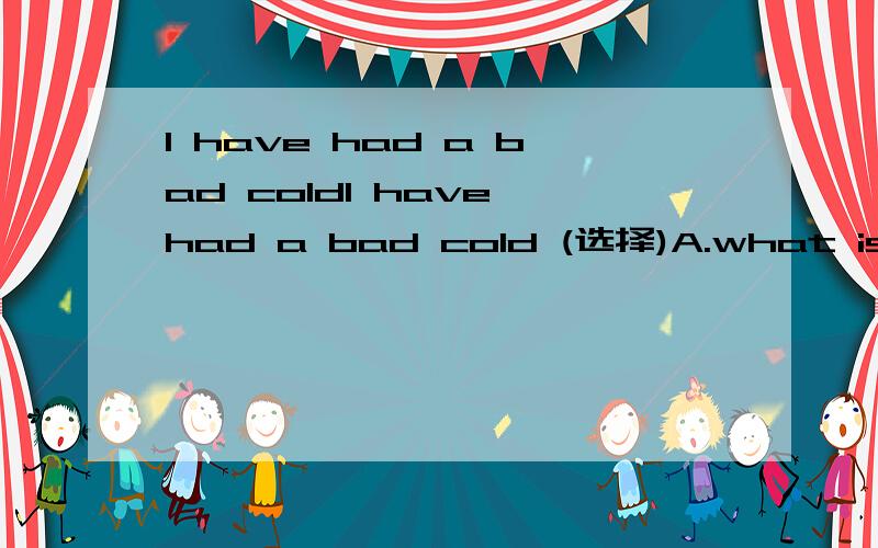 I have had a bad coldI have had a bad cold (选择)A.what is wrong for you B.what do you like C.what is the matter D.what is trouble whit you说明理由