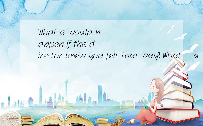 What a would happen if the director knew you felt that way?What    a         would happen if the director knew you felt that way?A.do you suppose  B.you suppose  C.will you suppose  D.you would suppose请问哪个是主句哪个是从句