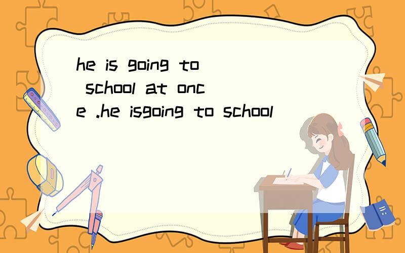 he is going to school at once .he isgoing to school ___ ___ .