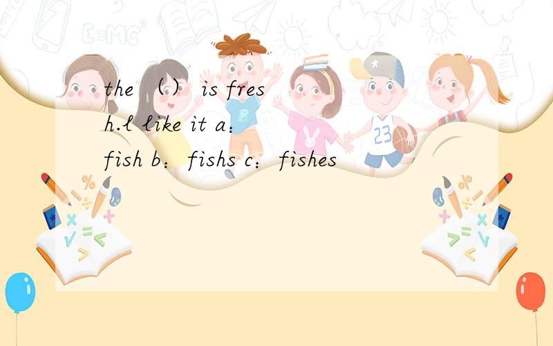 the （） is fresh.l like it a：fish b：fishs c：fishes