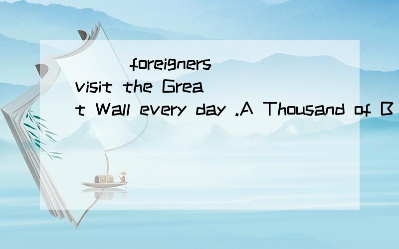 ___foreigners visit the Great Wall every day .A Thousand of B Thousand C.Thousands D.Thousands of