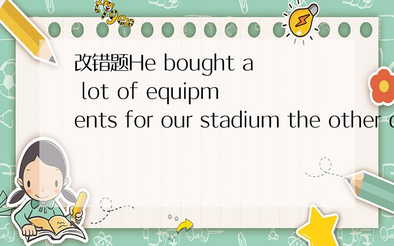 改错题He bought a lot of equipments for our stadium the other day.