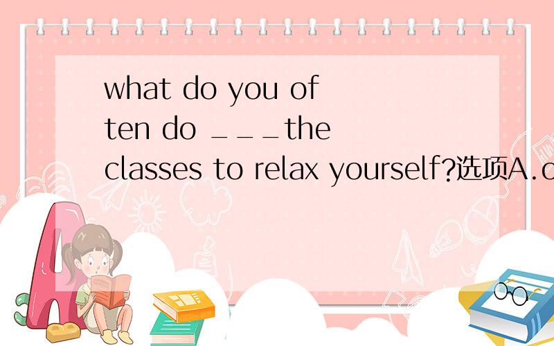 what do you often do ___the classes to relax yourself?选项A.over  B.among C.between D.through该选啥选择题,请帮忙,谢谢