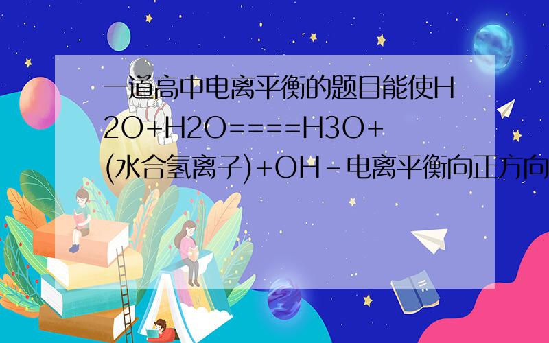 一道高中电离平衡的题目能使H2O+H2O====H3O+(水合氢离子)+OH-电离平衡向正方向移动,且所得溶液呈酸性的是( )A.在水中加NaHCO3 B.在水中加CuCl2C.在水中加稀H2SO4 D.将水加热至99摄氏度