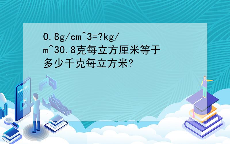 0.8g/cm^3=?kg/m^30.8克每立方厘米等于多少千克每立方米?